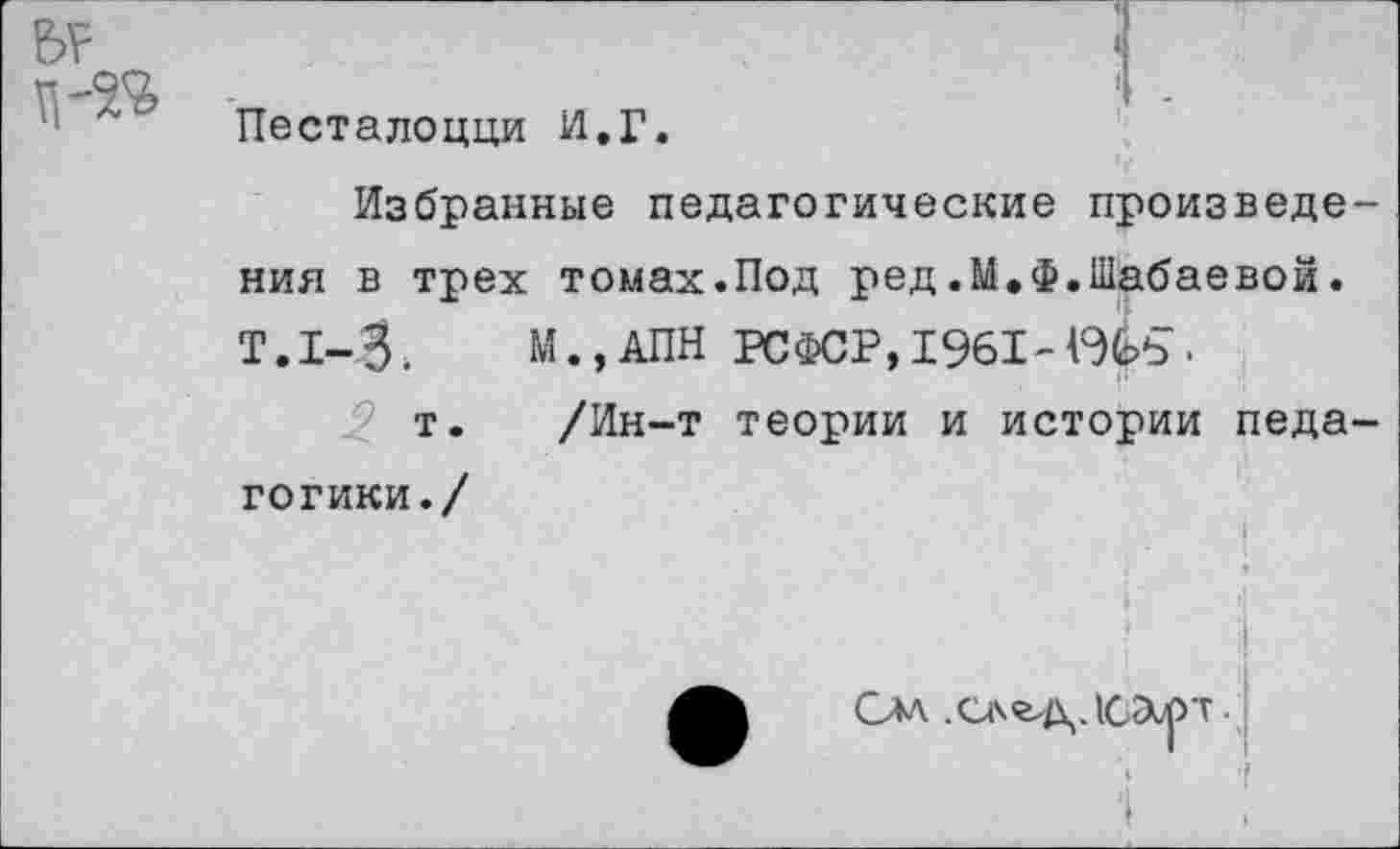 ﻿к Песталоцци И.Г.
Избранные педагогические произведения в трех томах.Под ред.М.Ф.Шабаевой. Т.1-3. М.,АПН РСФСР, 1961-Ыь.
т. /Ин-т теории и истории педагогики./
♦
Слл. .след. ЮЭирт